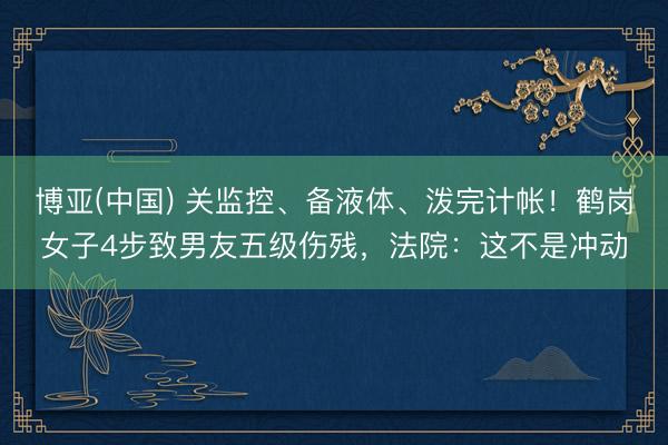 博亚(中国) 关监控、备液体、泼完计帐！鹤岗女子4步致男友五级伤残，法院：这不是冲动
