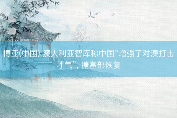 博亚(中国) 澳大利亚智库称中国“增强了对澳打击才气”， 搪塞部恢复
