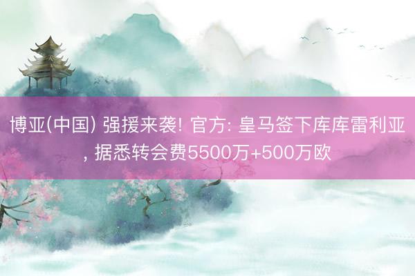 博亚(中国) 强援来袭! 官方: 皇马签下库库雷利亚， 据悉转会费5500万+500万欧