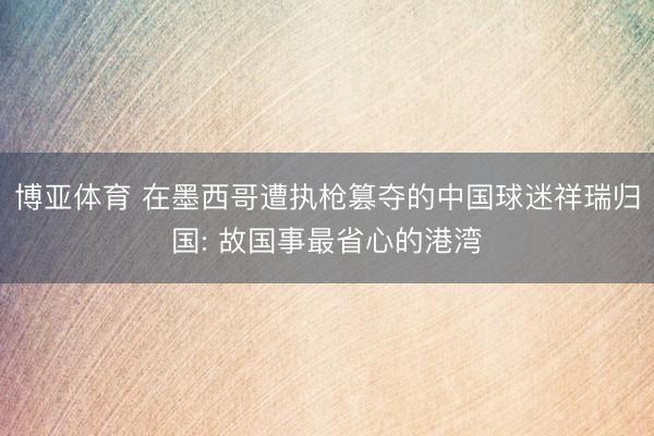 博亚体育 在墨西哥遭执枪篡夺的中国球迷祥瑞归国: 故国事最省心的港湾