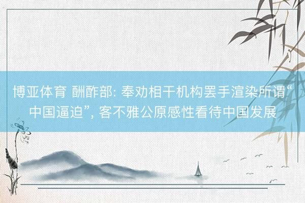 博亚体育 酬酢部: 奉劝相干机构罢手渲染所谓“中国逼迫”， 客不雅公原感性看待中国发展