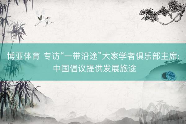 博亚体育 专访“一带沿途”大家学者俱乐部主席: 中国倡议提供发展旅途