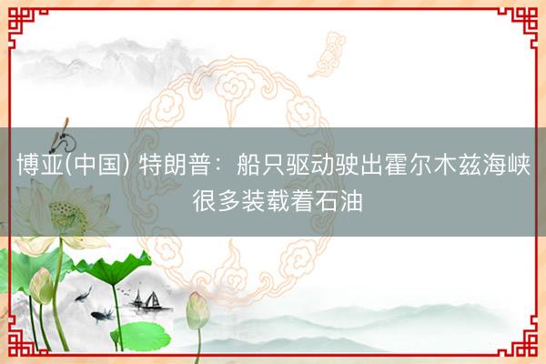博亚(中国) 特朗普：船只驱动驶出霍尔木兹海峡 很多装载着石油