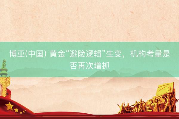 博亚(中国) 黄金“避险逻辑”生变，机构考量是否再次增抓