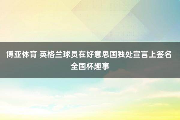 博亚体育 英格兰球员在好意思国独处宣言上签名 全国杯趣事