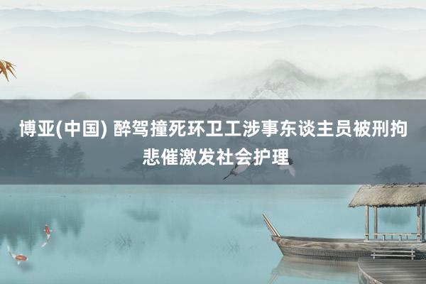 博亚(中国) 醉驾撞死环卫工涉事东谈主员被刑拘 悲催激发社会护理