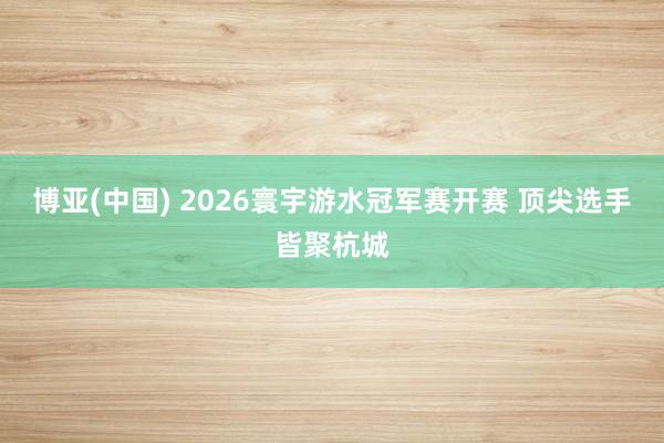 博亚(中国) 2026寰宇游水冠军赛开赛 顶尖选手皆聚杭城