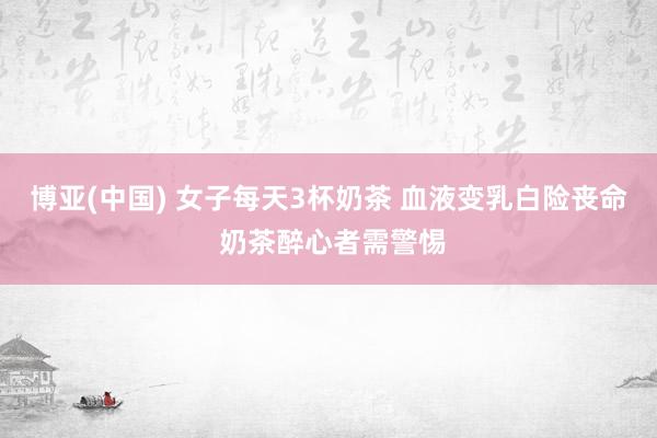 博亚(中国) 女子每天3杯奶茶 血液变乳白险丧命 奶茶醉心者需警惕