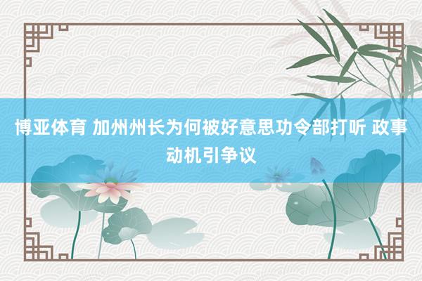 博亚体育 加州州长为何被好意思功令部打听 政事动机引争议