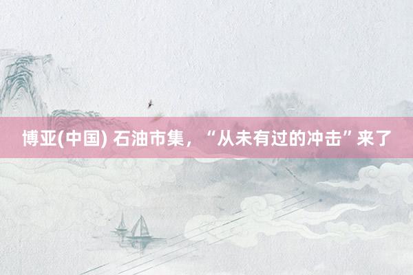 博亚(中国) 石油市集，“从未有过的冲击”来了