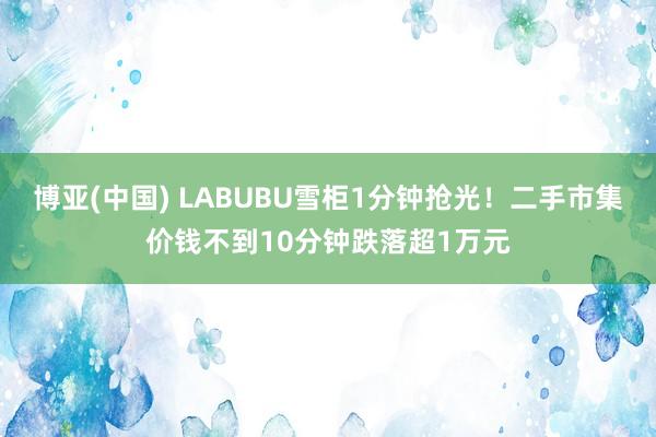 博亚(中国) LABUBU雪柜1分钟抢光!二手市集价钱不到10分钟跌落超1万元