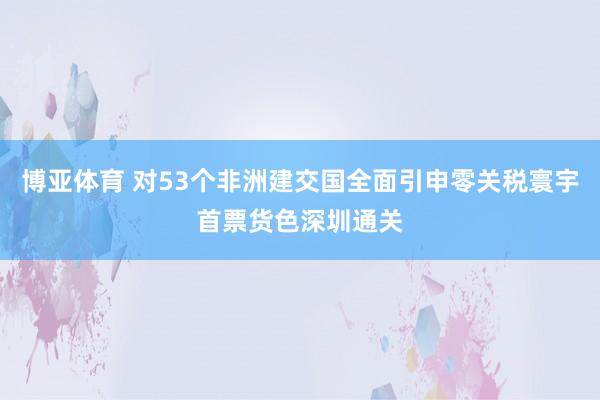 博亚体育 对53个非洲建交国全面引申零关税寰宇首票货色深圳通关