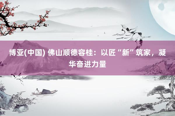 博亚(中国) 佛山顺德容桂：以匠“新”筑家，凝华奋进力量