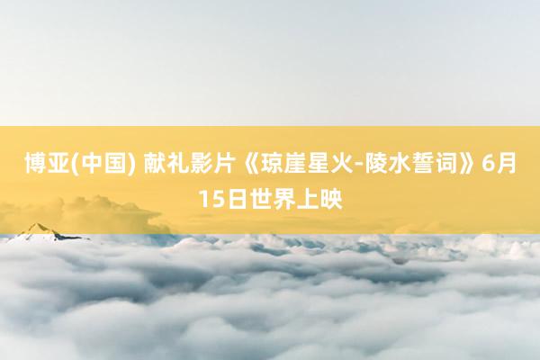 博亚(中国) 献礼影片《琼崖星火-陵水誓词》6月15日世界上映
