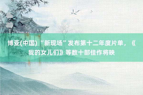 博亚(中国) “新现场”发布第十二年度片单，《我的女儿们》等数十部佳作将映