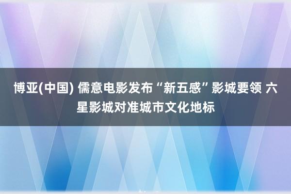 博亚(中国) 儒意电影发布“新五感”影城要领 六星影城对准城市文化地标