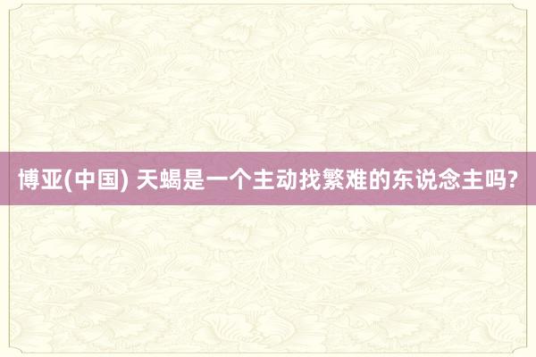博亚(中国) 天蝎是一个主动找繁难的东说念主吗?