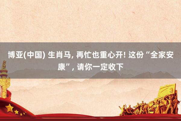 博亚(中国) 生肖马， 再忙也重心开! 这份“全家安康”， 请你一定收下