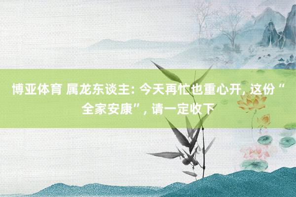 博亚体育 属龙东谈主: 今天再忙也重心开, 这份“全家安康”, 请一定收下
