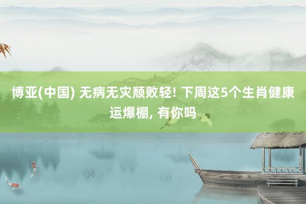 博亚(中国) 无病无灾颓败轻! 下周这5个生肖健康运爆棚, 有你吗