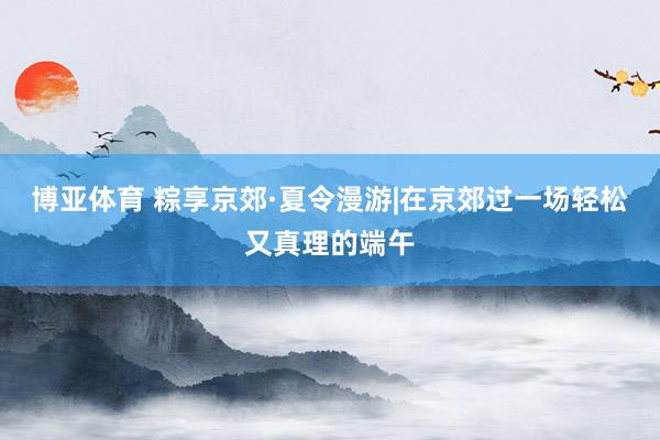 博亚体育 粽享京郊·夏令漫游|在京郊过一场轻松又真理的端午