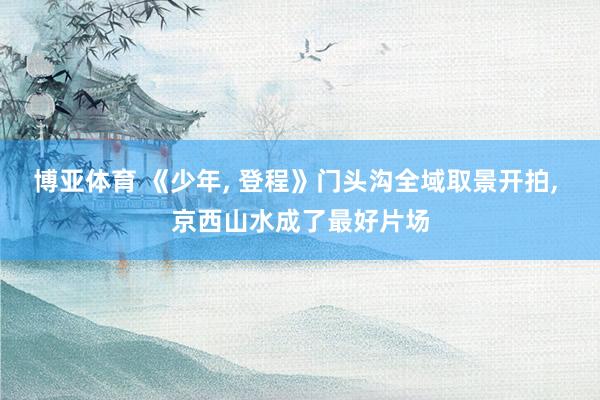 博亚体育 《少年， 登程》门头沟全域取景开拍， 京西山水成了最好片场