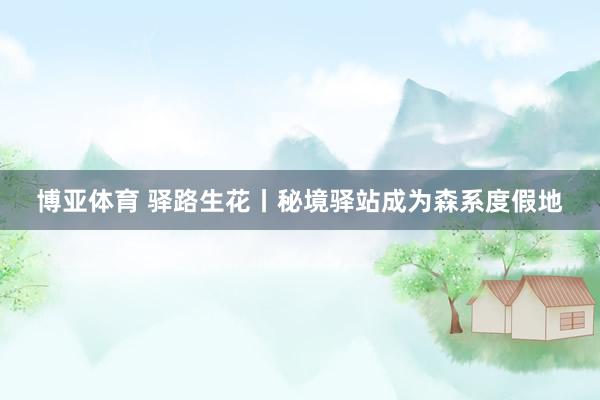 博亚体育 驿路生花丨秘境驿站成为森系度假地