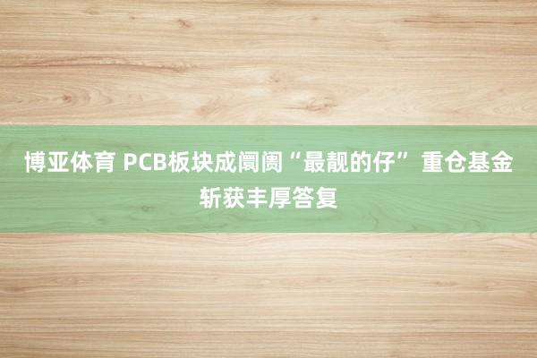 博亚体育 PCB板块成阛阓“最靓的仔” 重仓基金斩获丰厚答复