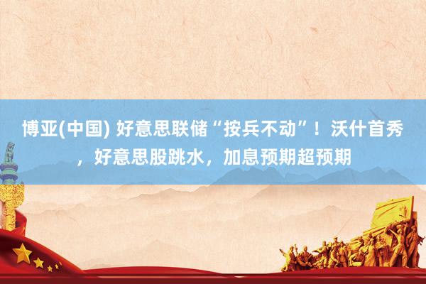 博亚(中国) 好意思联储“按兵不动”!沃什首秀,好意思股跳水,加息预期超预期