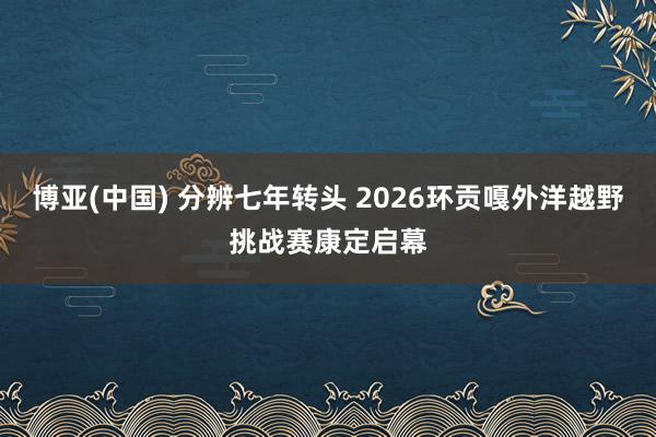 博亚(中国) 分辨七年转头 2026环贡嘎外洋越野挑战赛康定启幕