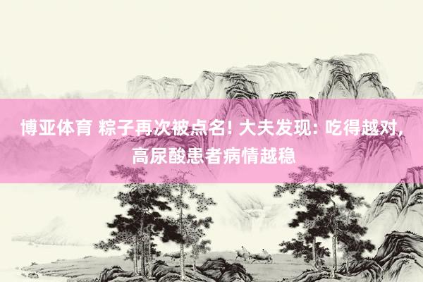 博亚体育 粽子再次被点名! 大夫发现: 吃得越对, 高尿酸患者病情越稳