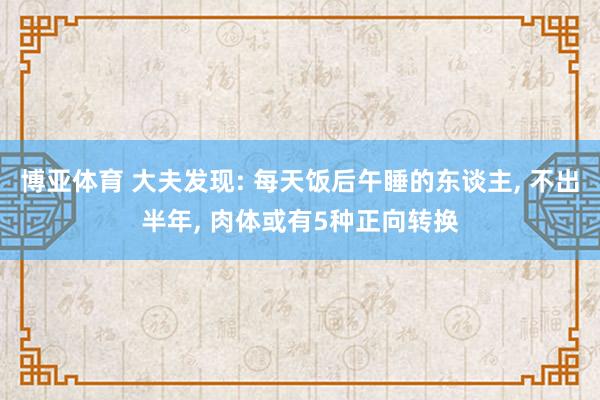 博亚体育 大夫发现: 每天饭后午睡的东谈主, 不出半年, 肉体或有5种正向转换