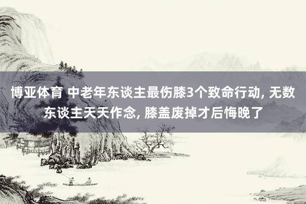 博亚体育 中老年东谈主最伤膝3个致命行动, 无数东谈主天天作念, 膝盖废掉才后悔晚了